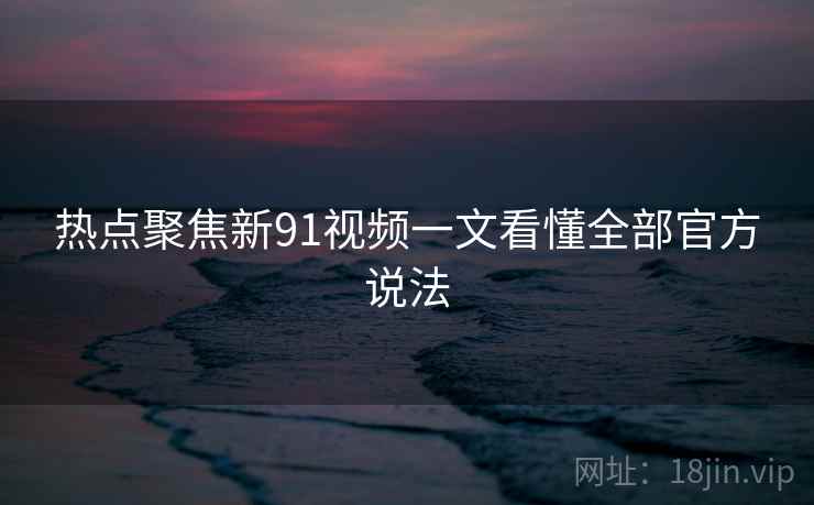 热点聚焦新91视频一文看懂全部官方说法