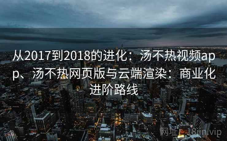 从2017到2018的进化：汤不热视频app、汤不热网页版与云端渲染：商业化进阶路线