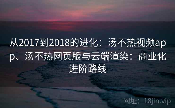 从2017到2018的进化：汤不热视频app、汤不热网页版与云端渲染：商业化进阶路线