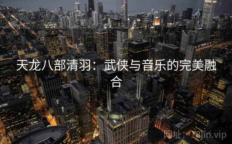 天龙八部清羽：武侠与音乐的完美融合