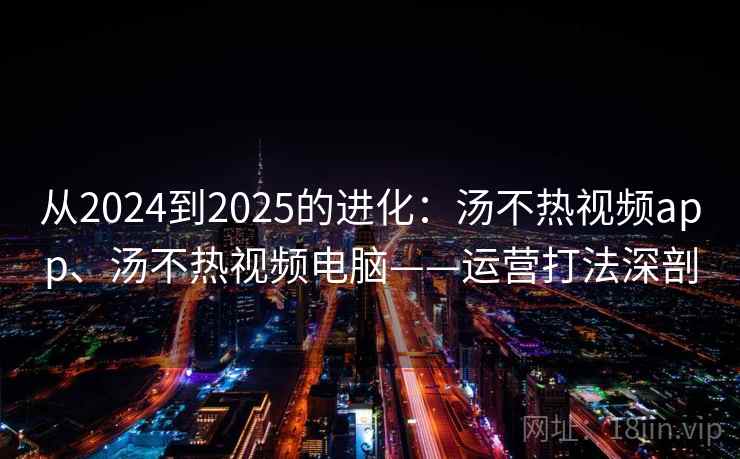 从2024到2025的进化：汤不热视频app、汤不热视频电脑——运营打法深剖