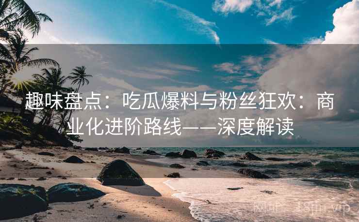 趣味盘点：吃瓜爆料与粉丝狂欢：商业化进阶路线——深度解读