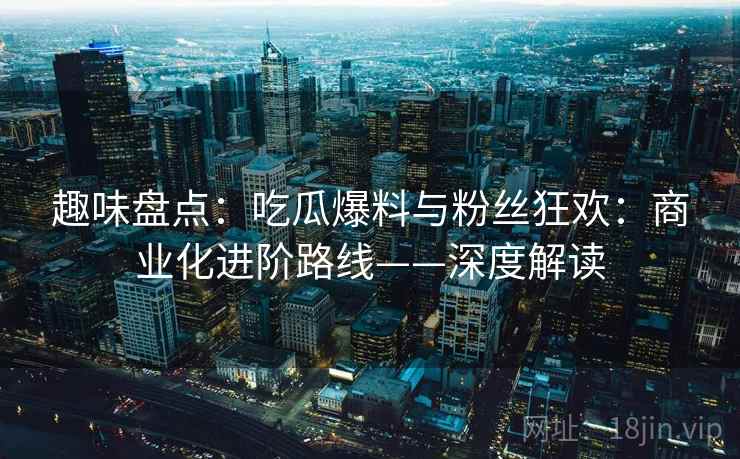 趣味盘点：吃瓜爆料与粉丝狂欢：商业化进阶路线——深度解读