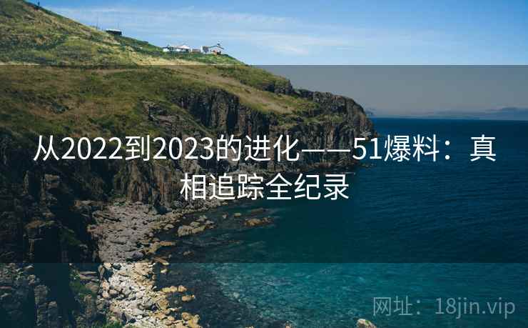 从2022到2023的进化——51爆料：真相追踪全纪录