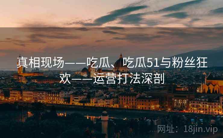 真相现场——吃瓜、吃瓜51与粉丝狂欢——运营打法深剖