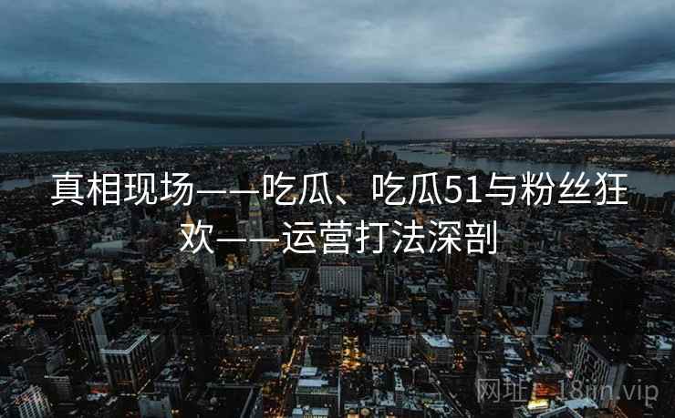 真相现场——吃瓜、吃瓜51与粉丝狂欢——运营打法深剖