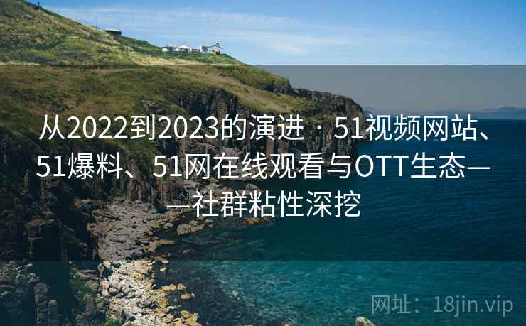 从2022到2023的演进 · 51视频网站、51爆料、51网在线观看与OTT生态——社群粘性深挖