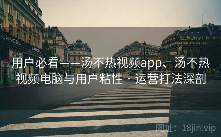 用户必看——汤不热视频app、汤不热视频电脑与用户粘性 · 运营打法深剖
