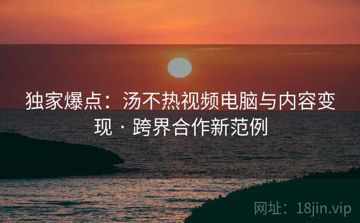 独家爆点：汤不热视频电脑与内容变现 · 跨界合作新范例