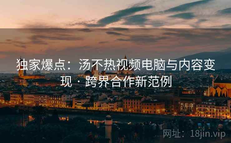 独家爆点：汤不热视频电脑与内容变现 · 跨界合作新范例