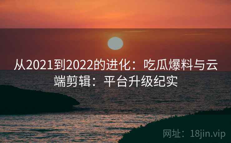 从2021到2022的进化：吃瓜爆料与云端剪辑：平台升级纪实