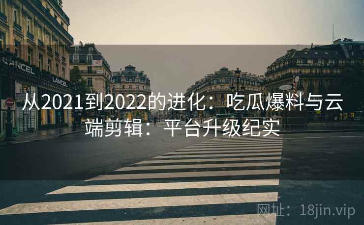 从2021到2022的进化：吃瓜爆料与云端剪辑：平台升级纪实