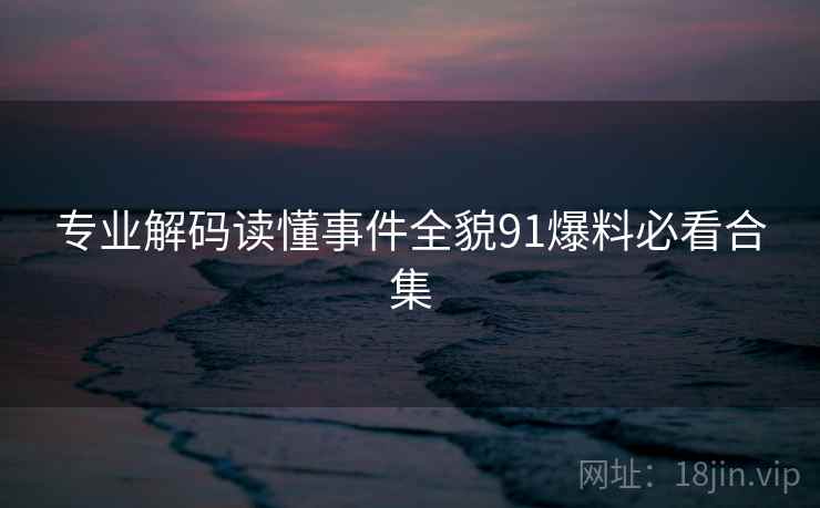 专业解码读懂事件全貌91爆料必看合集