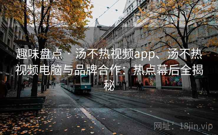 趣味盘点 · 汤不热视频app、汤不热视频电脑与品牌合作：热点幕后全揭秘
