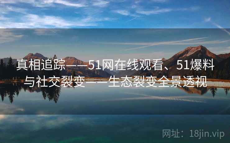 真相追踪——51网在线观看、51爆料与社交裂变——生态裂变全景透视