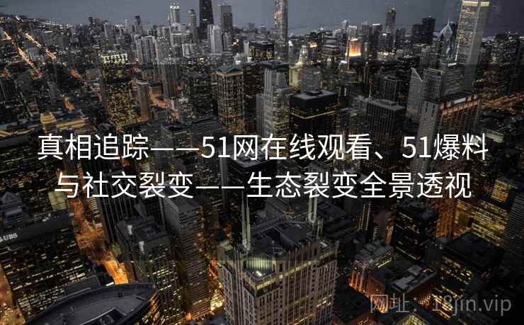 真相追踪——51网在线观看、51爆料与社交裂变——生态裂变全景透视