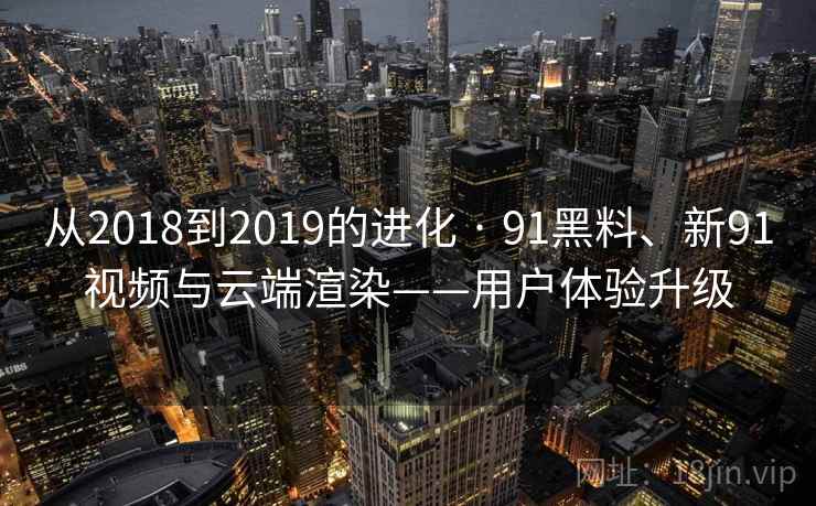 从2018到2019的进化 · 91黑料、新91视频与云端渲染——用户体验升级