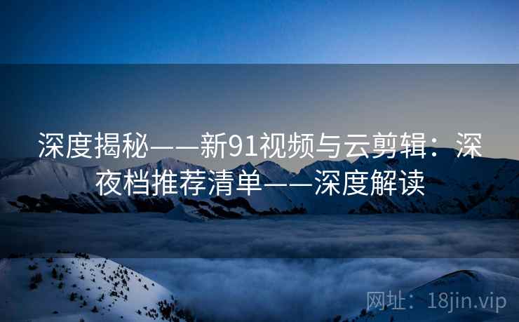 深度揭秘——新91视频与云剪辑：深夜档推荐清单——深度解读