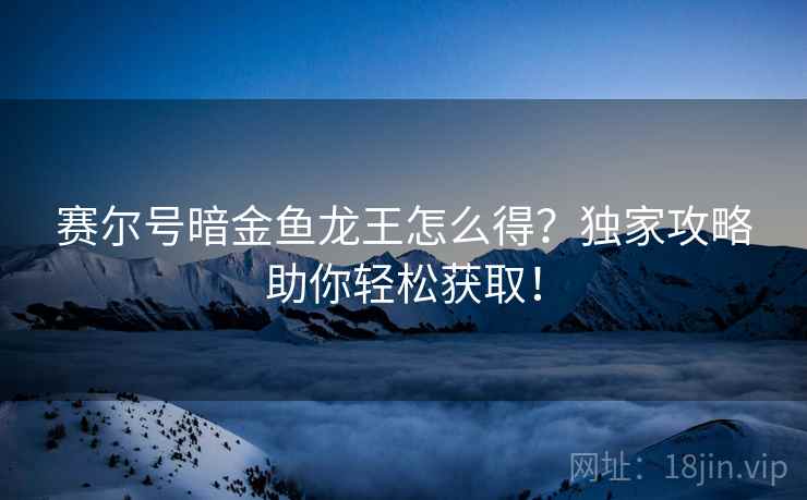 赛尔号暗金鱼龙王怎么得？独家攻略助你轻松获取！