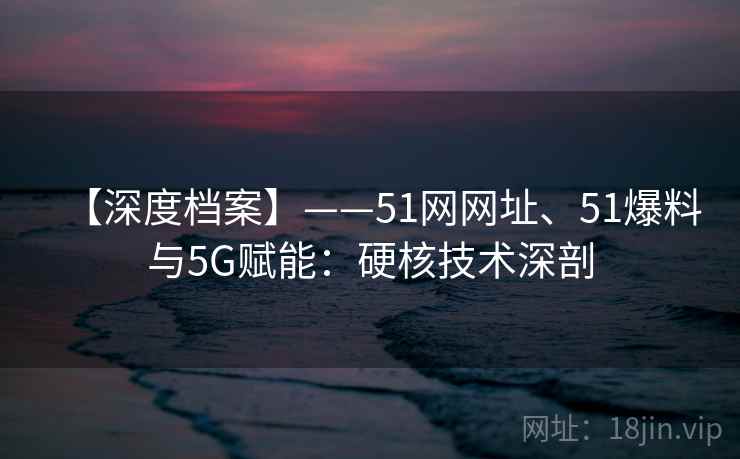 【深度档案】——51网网址、51爆料与5G赋能：硬核技术深剖