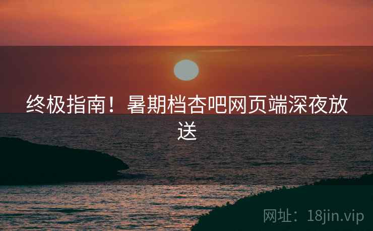 终极指南！暑期档杏吧网页端深夜放送