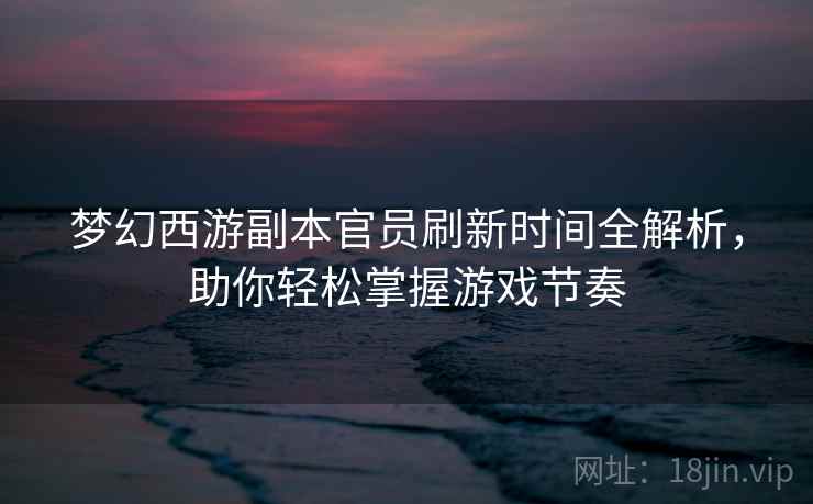 梦幻西游副本官员刷新时间全解析，助你轻松掌握游戏节奏