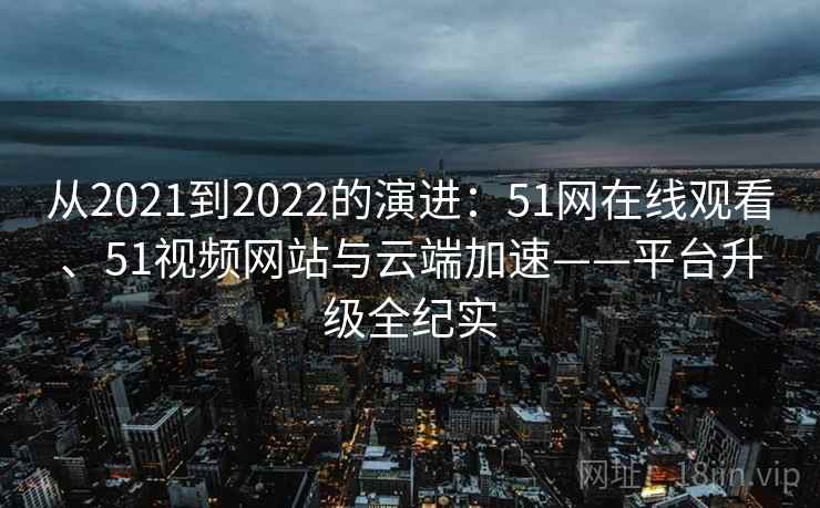 从2021到2022的演进：51网在线观看、51视频网站与云端加速——平台升级全纪实